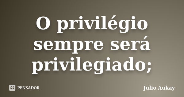 O privilégio sempre será privilegiado;... Frase de Julio Aukay.