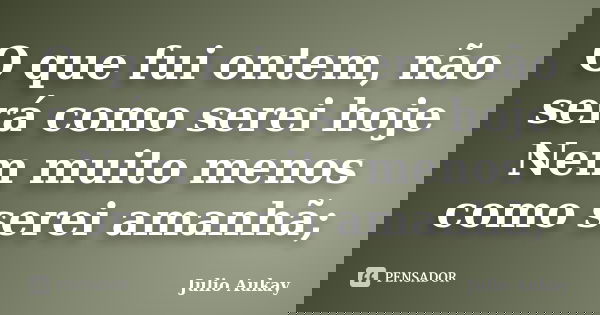 O que fui ontem, não será como serei hoje Nem muito menos como serei amanhã;... Frase de Julio Aukay.