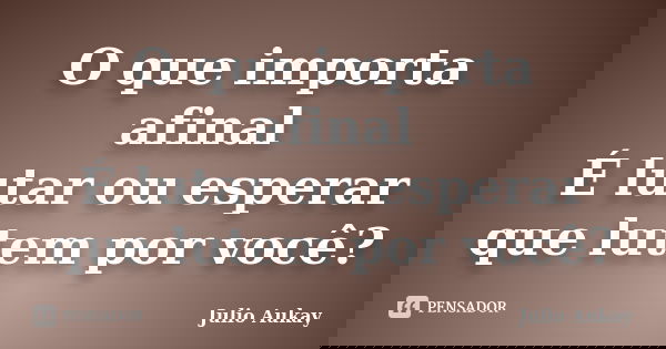O que importa afinal É lutar ou esperar que lutem por você?... Frase de Julio Aukay.