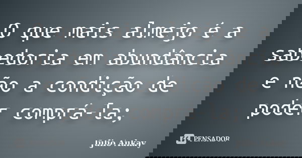 O que mais almejo é a sabedoria em abundância e não a condição de poder comprá-la;... Frase de julio Aukay.