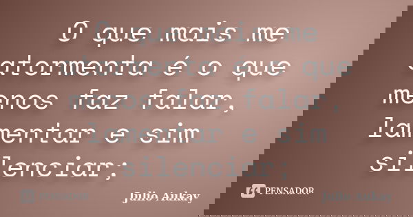 O que mais me atormenta é o que menos faz falar, lamentar e sim silenciar;... Frase de Julio Aukay.