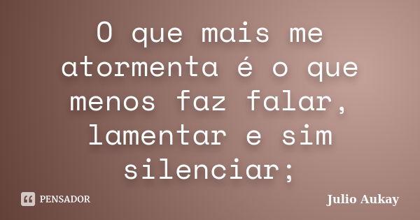 O que mais me atormenta é o que menos faz falar, lamentar e sim silenciar;... Frase de Julio Aukay.