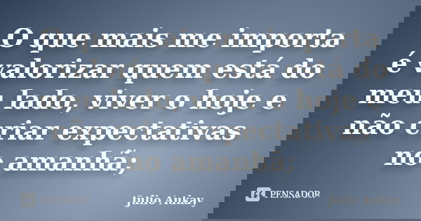 O que mais me importa é valorizar quem está do meu lado, viver o hoje e não criar expectativas no amanhã;... Frase de Julio Aukay.