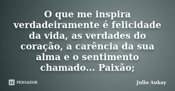 O que me inspira verdadeiramente é felicidade da vida, as verdades do coração, a carência da sua alma e o sentimento chamado... Paixão;... Frase de Julio Aukay.