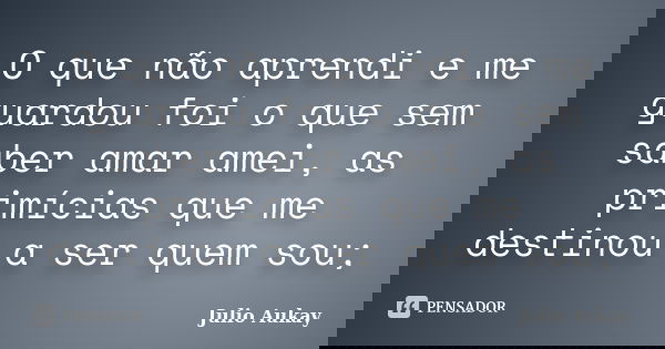 O que não aprendi e me guardou foi o que sem saber amar amei, as primícias que me destinou a ser quem sou;... Frase de Julio Aukay.