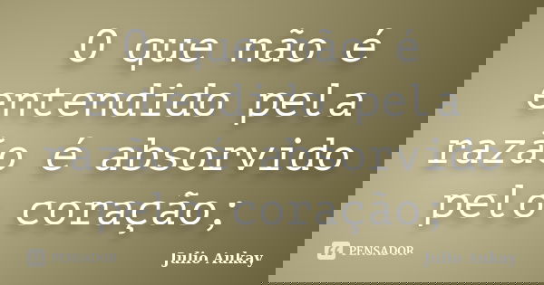 O que não é entendido pela razão é absorvido pelo coração;... Frase de Julio Aukay.