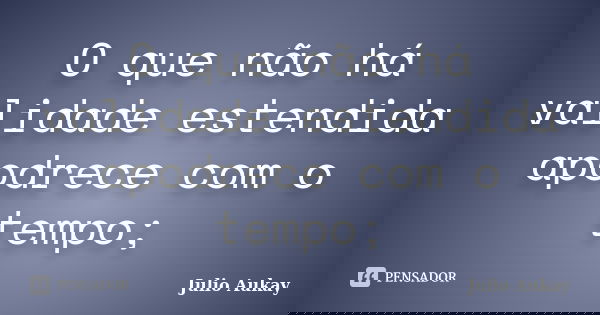 O que não há validade estendida apodrece com o tempo;... Frase de Julio Aukay.