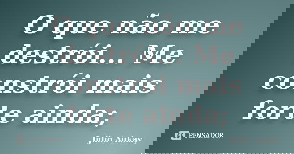 O que não me destrói... Me constrói mais forte ainda;... Frase de Julio Aukay.