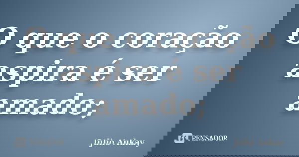 O que o coração aspira é ser amado;... Frase de Julio Aukay.