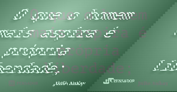 O que o homem mais aspira é própria liberdade;... Frase de Julio Aukay.
