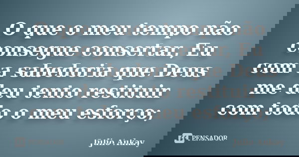 O que o meu tempo não consegue consertar, Eu com a sabedoria que Deus me deu tento restituir com todo o meu esforço;... Frase de Julio Aukay.