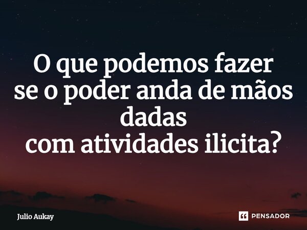 ⁠O que podemos fazer se o poder anda de mãos dadas com atividades ilícita?... Frase de Julio Aukay.