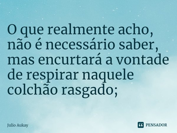 ⁠O que realmente acho, não é necessário saber, mas encurtará a vontade de respirar naquele colchão rasgado;... Frase de Julio Aukay.