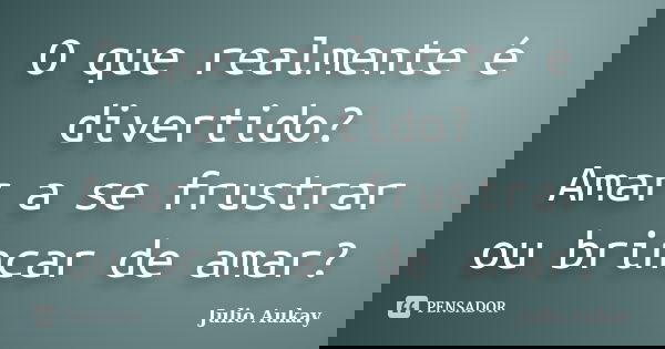 O que realmente é divertido? Amar a se frustrar ou brincar de amar?... Frase de Julio Aukay.