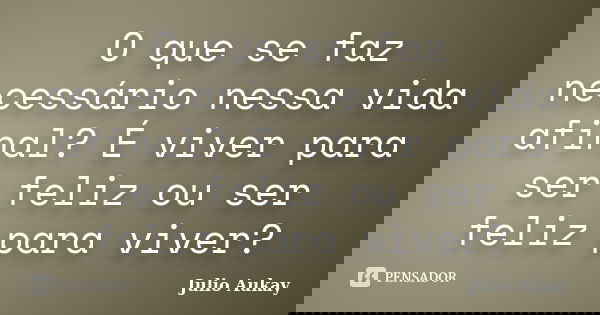 O que se faz necessário nessa vida afinal? É viver para ser feliz ou ser feliz para viver?... Frase de Julio Aukay.