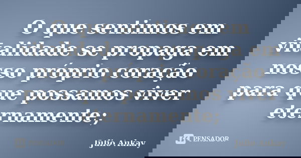 O que sentimos em vitalidade se propaga em nosso próprio coração para que possamos viver eternamente;... Frase de Julio Aukay.