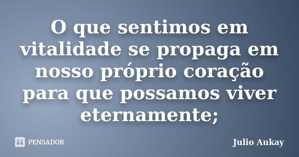 O que sentimos em vitalidade se propaga em nosso próprio coração para que possamos viver eternamente;... Frase de Julio Aukay.