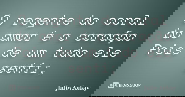 O regente do coral do amor é o coração Pois de um tudo ele senti;... Frase de Julio Aukay.
