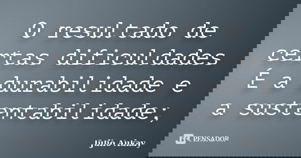 O resultado de certas dificuldades É a durabilidade e a sustentabilidade;... Frase de Julio Aukay.