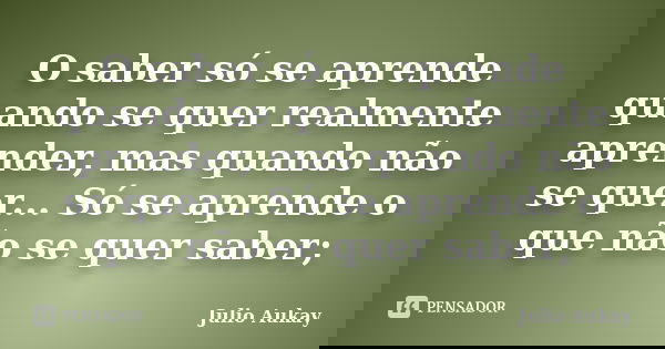O saber só se aprende quando se quer realmente aprender, mas quando não se quer... Só se aprende o que não se quer saber;... Frase de Julio Aukay.