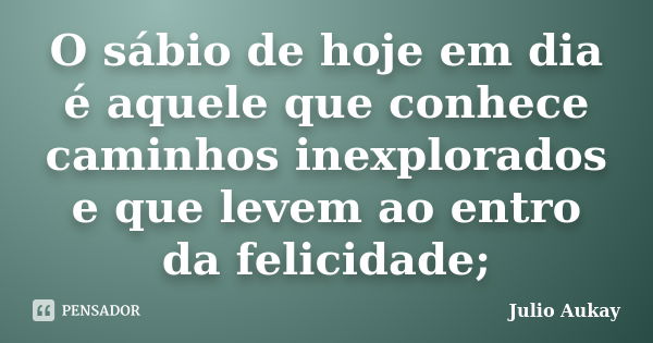 O sábio de hoje em dia é aquele que conhece caminhos inexplorados e que levem ao entro da felicidade;... Frase de Julio Aukay.