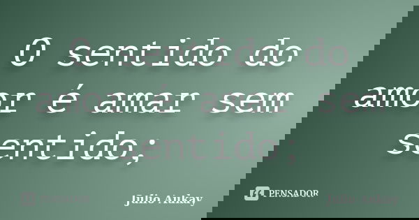 O sentido do amor é amar sem sentido;... Frase de Julio Aukay.