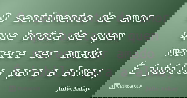 O sentimento de amor que brota de quem merece ser amado É jubilo para a alma;... Frase de Julio Aukay.