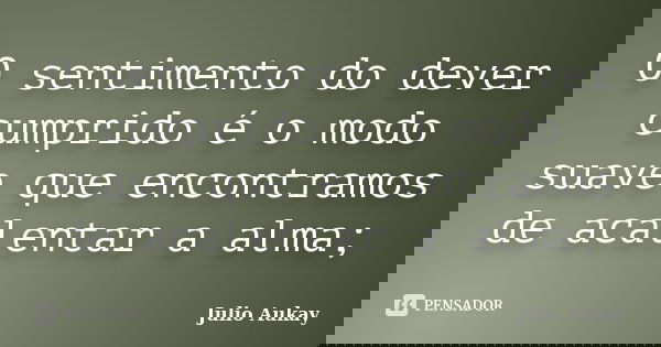 O sentimento do dever cumprido é o modo suave que encontramos de acalentar a alma;... Frase de Julio Aukay.