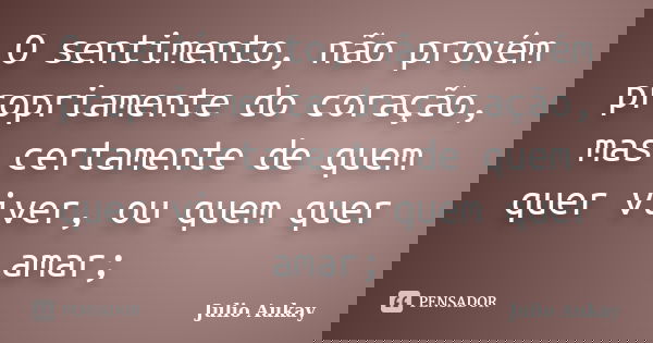 O sentimento, não provém propriamente do coração, mas certamente de quem quer viver, ou quem quer amar;... Frase de Júlio Aukay.