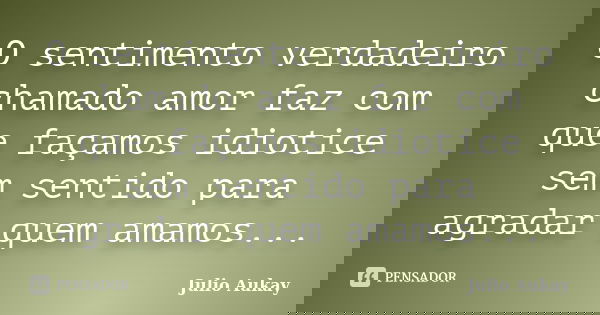 O sentimento verdadeiro chamado amor faz com que façamos idiotice sem sentido para agradar quem amamos...... Frase de Julio Aukay.