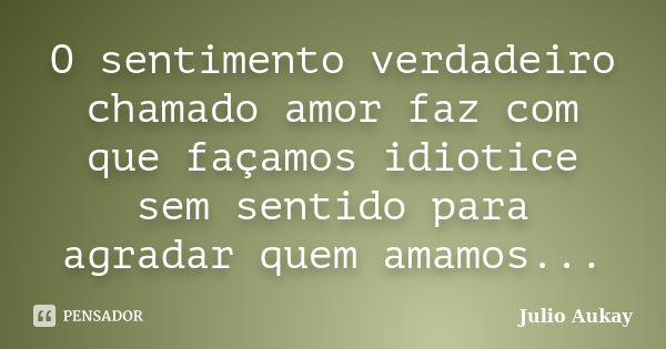 O sentimento verdadeiro chamado amor faz com que façamos idiotice sem sentido para agradar quem amamos...... Frase de Julio Aukay.