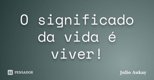 O significado da vida é viver!... Frase de Julio Aukay.