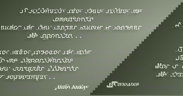 O silêncio dos teus olhos me amedronta A nudez de teu corpo suave e serena Me agoniza... Tuas mãos presas de mim Dão-me impaciências Mas o teu coração liberto M... Frase de Julio Aukay.