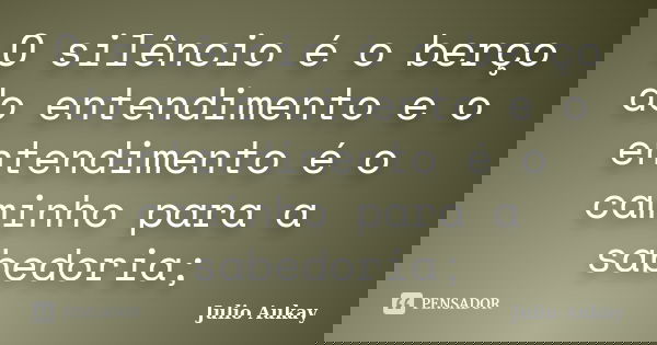 O silêncio é o berço do entendimento e o entendimento é o caminho para a sabedoria;... Frase de Julio Aukay.