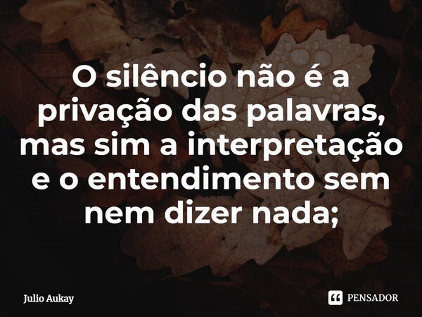 ⁠O silêncio não é a privação das palavras, mas sim a interpretação e o entendimento sem nem dizer nada;... Frase de Julio Aukay.