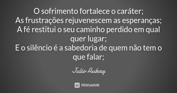 O sofrimento fortalece o caráter; As frustrações rejuvenescem as esperanças; A fé restitui o seu caminho perdido em qual quer lugar; E o silêncio é a sabedoria ... Frase de Julio Aukay.