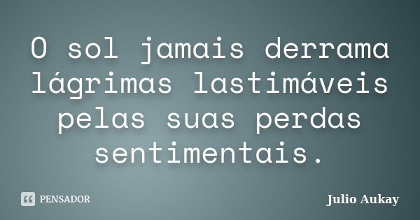 O sol jamais derrama lágrimas lastimáveis pelas suas perdas sentimentais.... Frase de Julio Aukay.