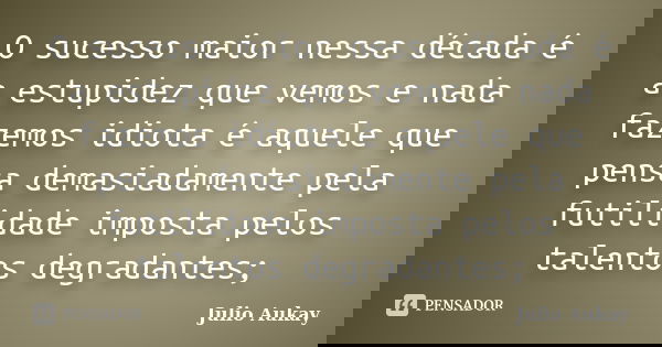 O sucesso maior nessa década é a estupidez que vemos e nada fazemos idiota é aquele que pensa demasiadamente pela futilidade imposta pelos talentos degradantes;... Frase de Julio Aukay.