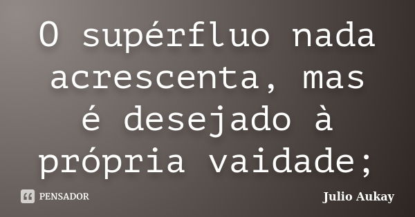 O supérfluo nada acrescenta, mas é desejado à própria vaidade;... Frase de Julio Aukay.