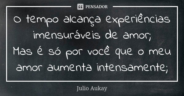 O tempo alcança experiências imensuráveis de amor; Mas é só por você que o meu amor aumenta intensamente;... Frase de Julio Aukay.