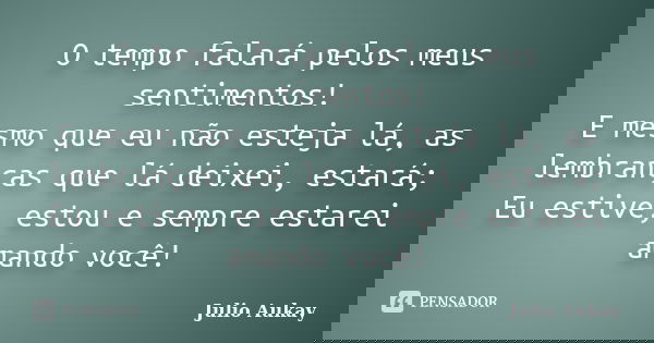 O tempo falará pelos meus sentimentos! E mesmo que eu não esteja lá, as lembranças que lá deixei, estará; Eu estive, estou e sempre estarei amando você!... Frase de julio aukay.
