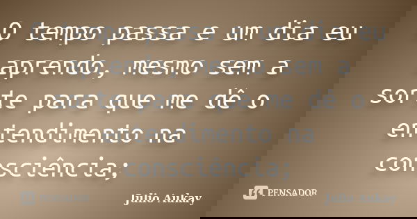O tempo passa e um dia eu aprendo, mesmo sem a sorte para que me dê o entendimento na consciência;... Frase de Julio Aukay.