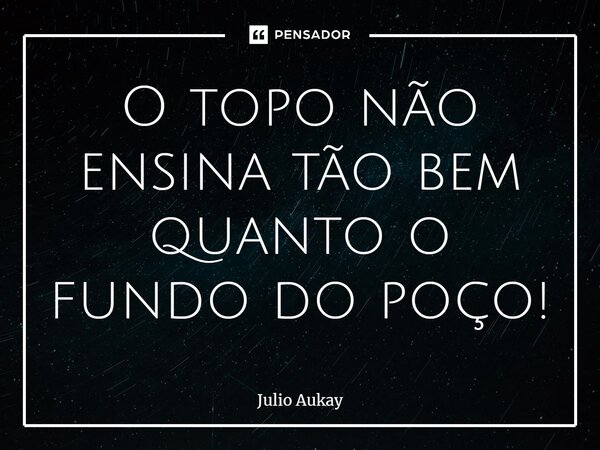 ⁠O topo não ensina tão bem quanto o fundo do poço!... Frase de Julio Aukay.