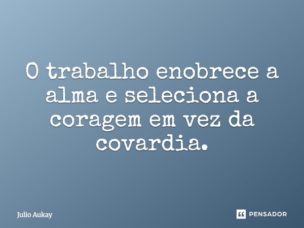 O trabalho enobrece a alma e seleciona a coragem em vez da covardia.... Frase de Julio Aukay.