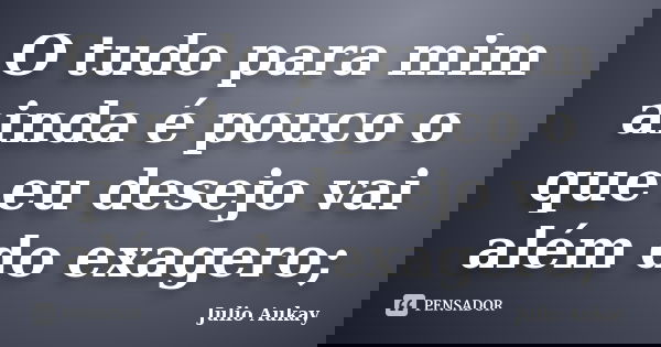 O tudo para mim ainda é pouco o que eu desejo vai além do exagero;... Frase de julio Aukay.