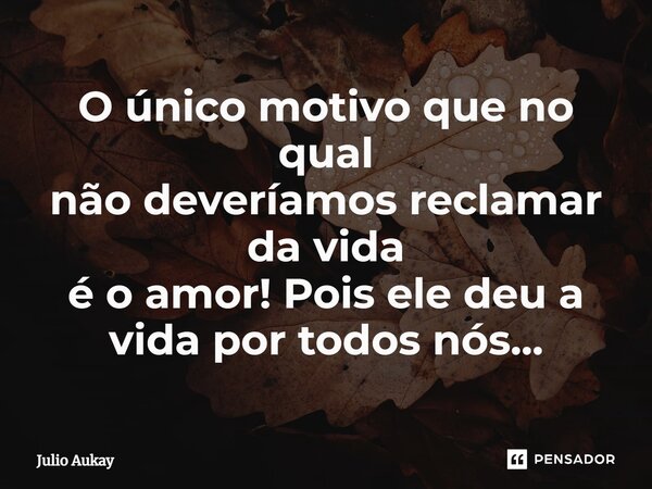 ⁠O único motivo que no qual não deveríamos reclamar da vida é o amor! Pois ele deu a vida por todos nós...... Frase de Julio Aukay.