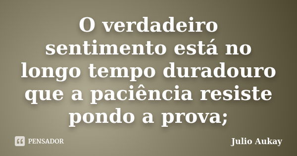 O verdadeiro sentimento está no longo tempo duradouro que a paciência resiste pondo a prova;... Frase de Julio Aukay.