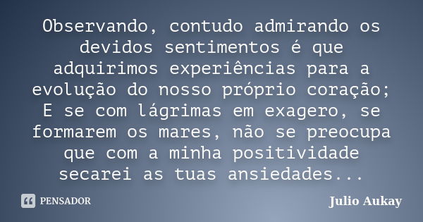 Observando, contudo admirando os devidos sentimentos é que adquirimos experiências para a evolução do nosso próprio coração; E se com lágrimas em exagero, se fo... Frase de Julio Aukay.