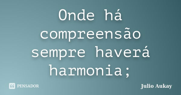 Onde há compreensão sempre haverá harmonia;... Frase de Julio Aukay.