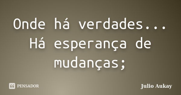 Onde há verdades... Há esperança de mudanças;... Frase de Julio Aukay.